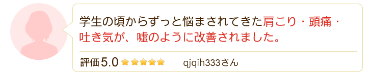 学生の頃からずっと悩まされてきた肩こり・頭痛・吐き気が、嘘のように改善されました。